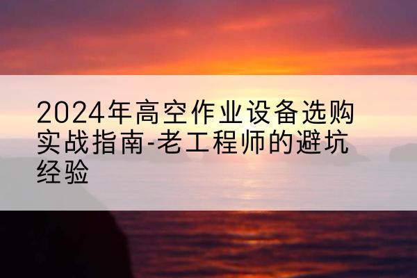 泸定高空作业升降机厂家推荐-2024年高空作业设备选购实战指南-老工程师的避坑经验