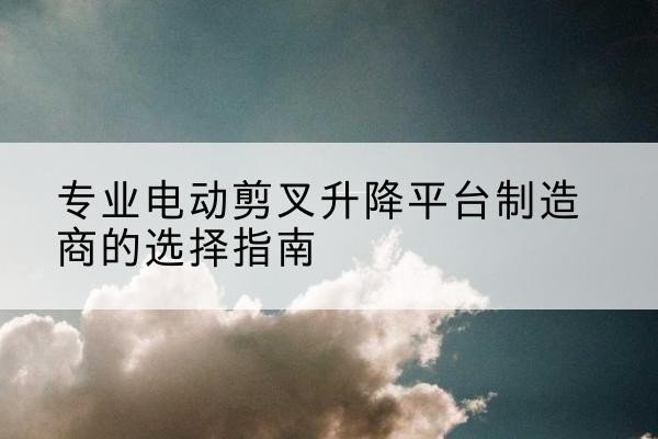 泸定电动剪叉升降平台厂家-专业电动剪叉升降平台制造商的选择指南