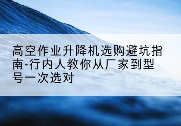 泸定升降平台厂家-高空作业升降机选购避坑指南-行内人教你从厂家到型号一次选对
