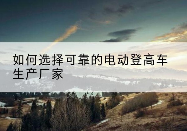 泸定电动登高车厂家-如何选择可靠的电动登高车生产厂家