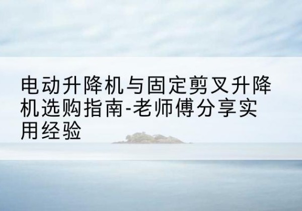 泸定电动升降机怎么选-电动升降机与固定剪叉升降机选购指南-老师傅分享实用经验