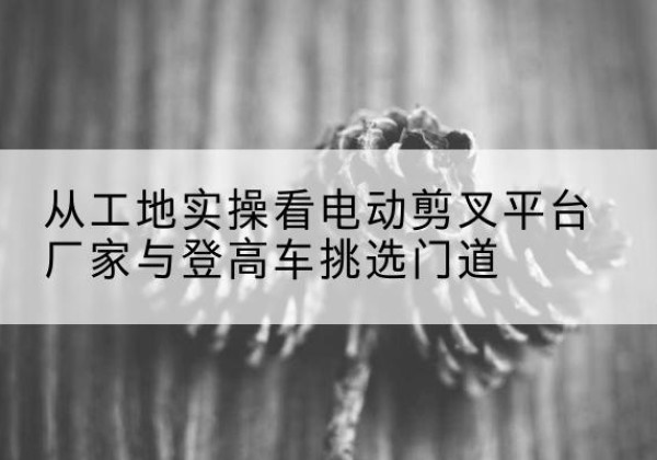 泸定电动剪叉升降平台厂家-从工地实操看电动剪叉平台厂家与登高车挑选门道