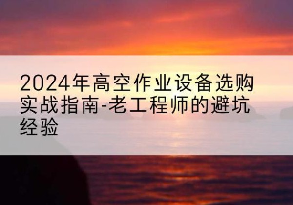 泸定高空作业升降机厂家推荐-2024年高空作业设备选购实战指南-老工程师的避坑经验