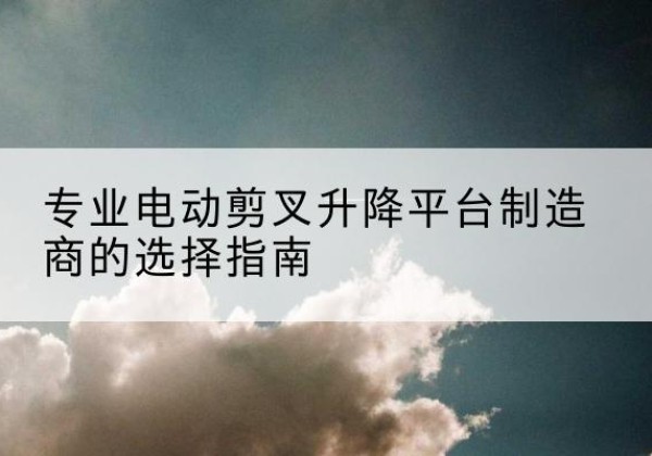 泸定电动剪叉升降平台厂家-专业电动剪叉升降平台制造商的选择指南